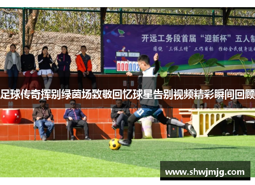 足球传奇挥别绿茵场致敬回忆球星告别视频精彩瞬间回顾