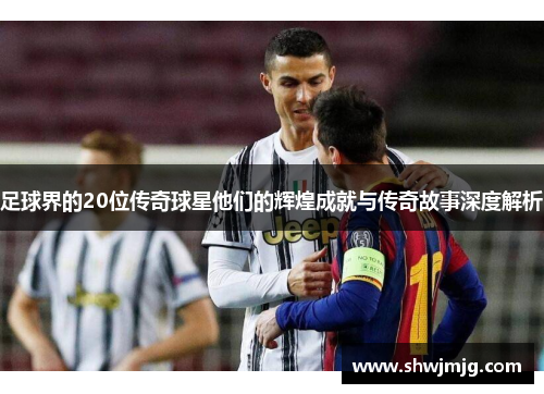 足球界的20位传奇球星他们的辉煌成就与传奇故事深度解析