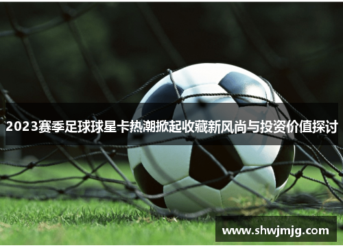 2023赛季足球球星卡热潮掀起收藏新风尚与投资价值探讨