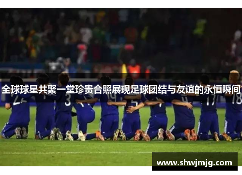 全球球星共聚一堂珍贵合照展现足球团结与友谊的永恒瞬间
