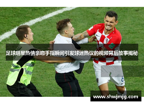 足球明星热情亲吻手指瞬间引发球迷热议的视频背后故事揭秘