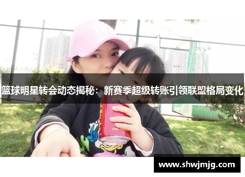 篮球明星转会动态揭秘：新赛季超级转账引领联盟格局变化