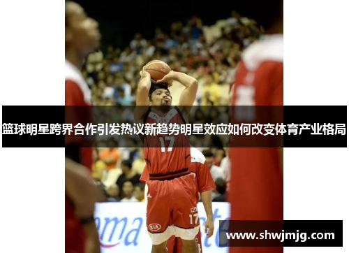 篮球明星跨界合作引发热议新趋势明星效应如何改变体育产业格局