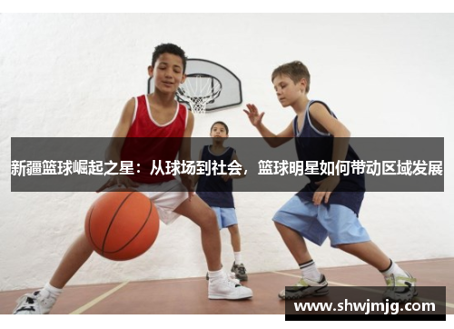 新疆篮球崛起之星：从球场到社会，篮球明星如何带动区域发展