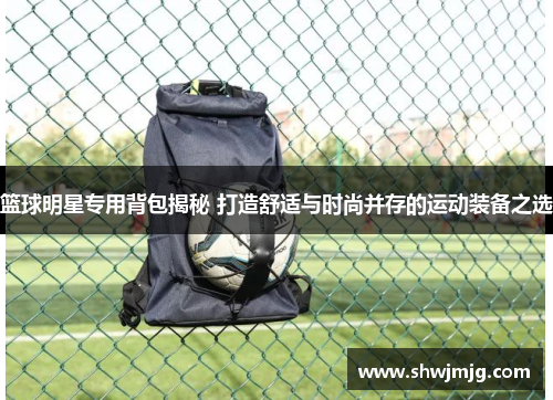 篮球明星专用背包揭秘 打造舒适与时尚并存的运动装备之选