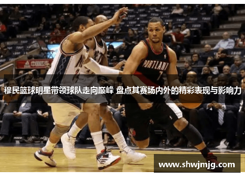穆民篮球明星带领球队走向巅峰 盘点其赛场内外的精彩表现与影响力
