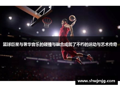 篮球巨星与奢华音乐的碰撞与融合成就了不朽的运动与艺术传奇