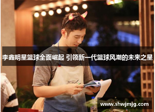 李鑫明星篮球全面崛起 引领新一代篮球风潮的未来之星