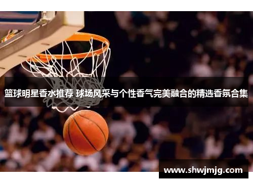 篮球明星香水推荐 球场风采与个性香气完美融合的精选香氛合集